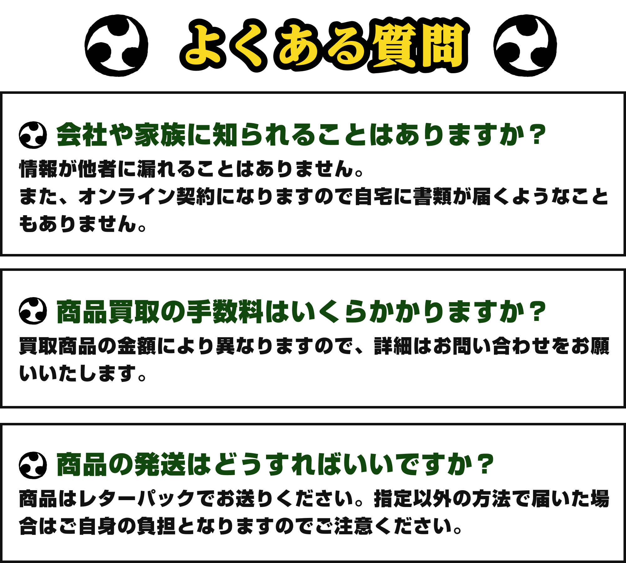 [Q&A]よくある質問｜①会社や家族に知られることはありますか？：情報が他社に漏れることはありません。また、オンライン契約になりますので自宅に書類が届くようなこともありません。②商品買取の手数料はいくらかかりますか？：買取商品により異なりますので、詳細はお問い合わせをお願いいたします。③商品の発送はどうすればいいですか？：商品はレターパックでお送りください。指定以外の方法で届いた場合はご自身の負担となりますのでご注意ください。